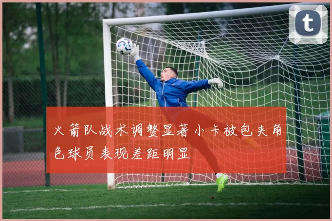 火箭队战术调整显著小卡被包夹角色球员表现差距明显