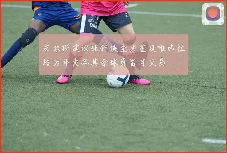 皮尔斯建议独行侠全力重建唯弗拉格为非卖品其余球员皆可交易