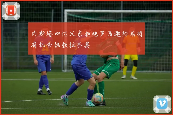 内斯塔回忆父亲拒绝罗马邀约或将有机会执教拉齐奥
