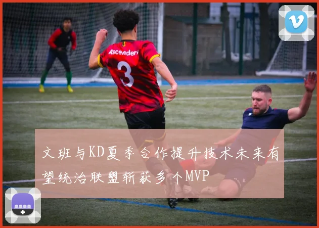 文班与KD夏季合作提升技术未来有望统治联盟斩获多个MVP