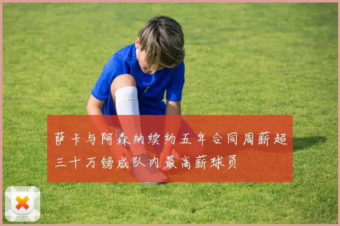 萨卡与阿森纳续约五年合同周薪超三十万镑成队内最高薪球员