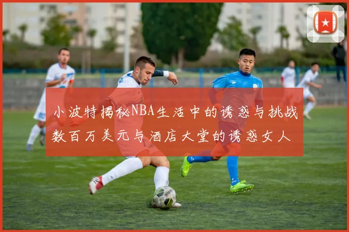 小波特揭秘NBA生活中的诱惑与挑战数百万美元与酒店大堂的诱惑女人
