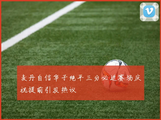 麦丹自信华子绝平三分必进赛场庆祝提前引发热议