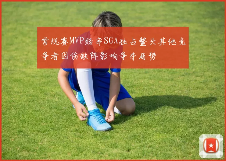 常规赛MVP赔率SGA独占鳌头其他竞争者因伤缺阵影响争夺局势