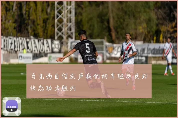 马克西自信发声我们的年轻与良好状态助力胜利