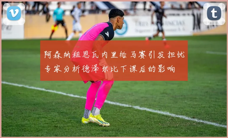 阿森纳租恩瓦内里给马赛引发担忧专家分析德泽尔比下课后的影响