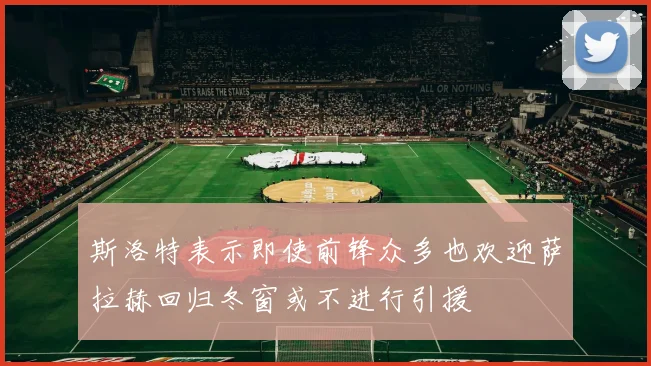 斯洛特表示即使前锋众多也欢迎萨拉赫回归冬窗或不进行引援