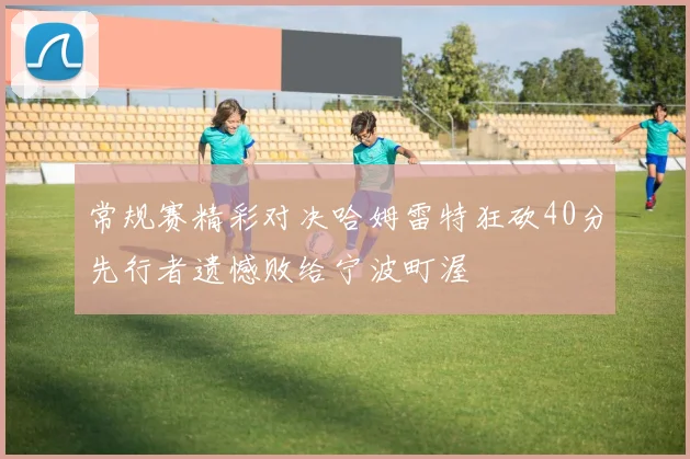 常规赛精彩对决哈姆雷特狂砍40分先行者遗憾败给宁波町渥