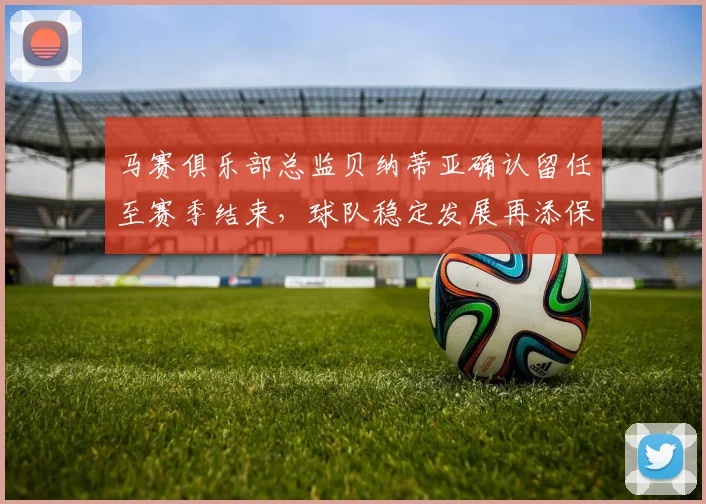 马赛俱乐部总监贝纳蒂亚确认留任至赛季结束，球队稳定发展再添保障
