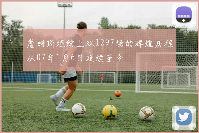 詹姆斯连续上双1297场的辉煌历程从07年1月6日延续至今