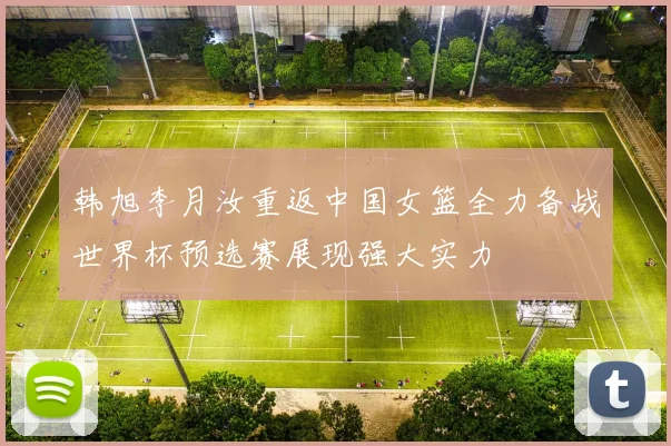 韩旭李月汝重返中国女篮全力备战世界杯预选赛展现强大实力