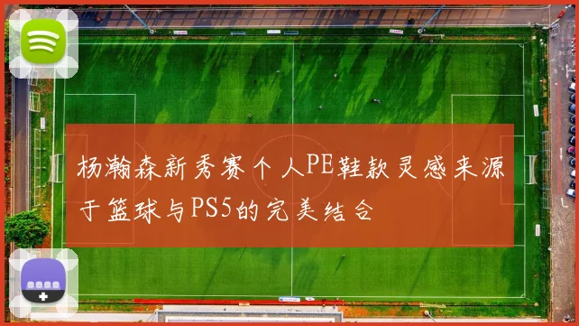 杨瀚森新秀赛个人PE鞋款灵感来源于篮球与PS5的完美结合