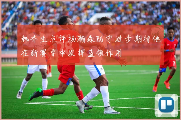 韩乔生点评杨瀚森防守进步期待他在新赛季中发挥蓝领作用