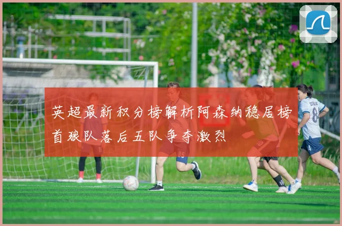 英超最新积分榜解析阿森纳稳居榜首狼队落后五队争夺激烈
