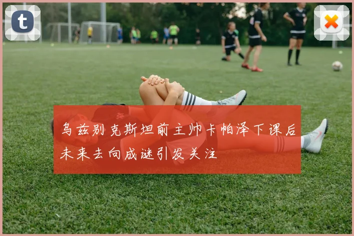 乌兹别克斯坦前主帅卡帕泽下课后未来去向成谜引发关注