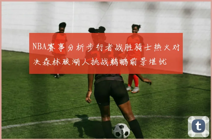 NBA赛事分析步行者战胜骑士热火对决森林狼湖人挑战鹈鹕前景堪忧