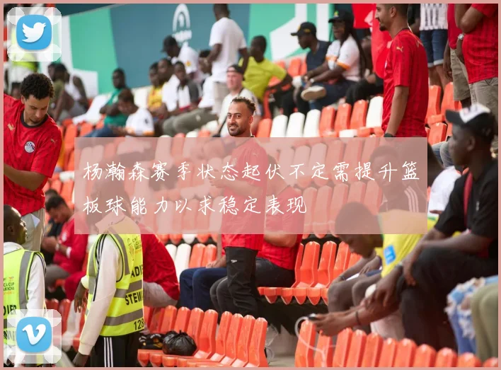 杨瀚森赛季状态起伏不定需提升篮板球能力以求稳定表现