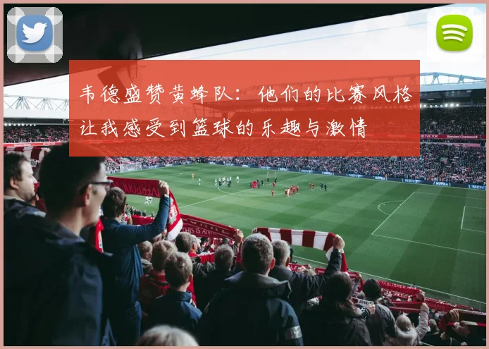 韦德盛赞黄蜂队：他们的比赛风格让我感受到篮球的乐趣与激情