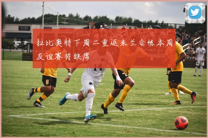 拉比奥特下周二重返米兰合练本周友谊赛将缺席