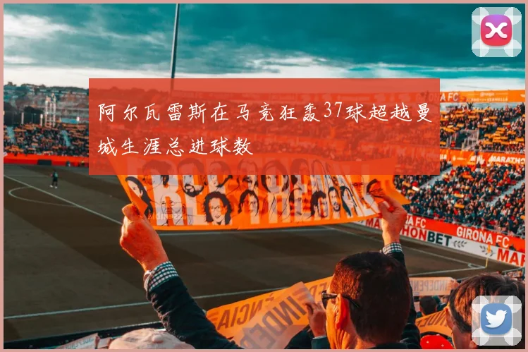 阿尔瓦雷斯在马竞狂轰37球超越曼城生涯总进球数