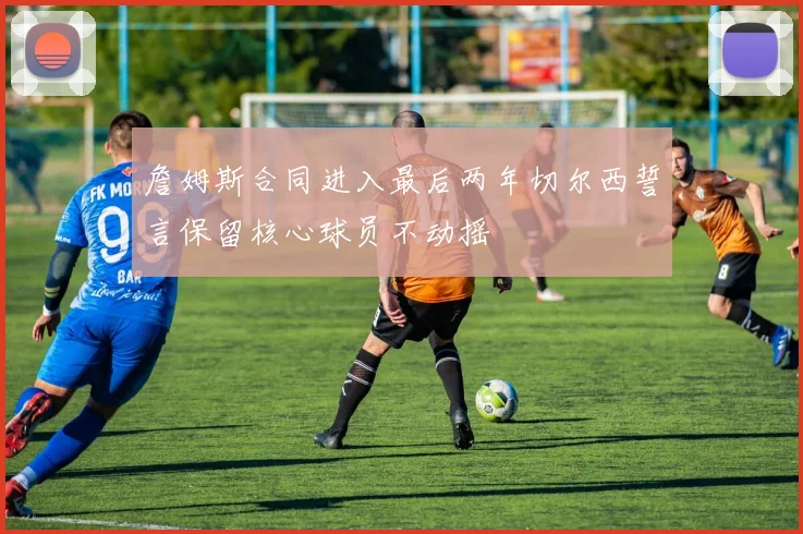 詹姆斯合同进入最后两年切尔西誓言保留核心球员不动摇