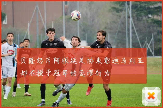 贝隆怒斥阿根廷足协表彰迪马利亚却不授予冠军的荒谬行为