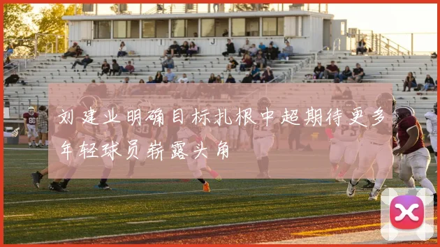 刘建业明确目标扎根中超期待更多年轻球员崭露头角