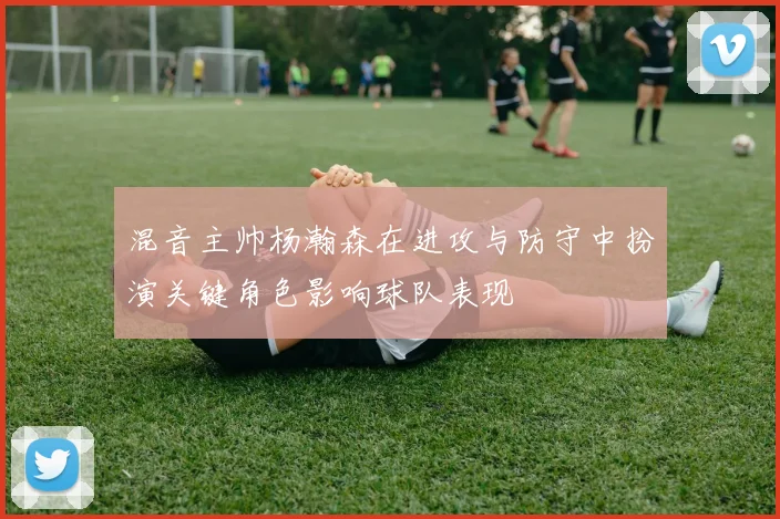 混音主帅杨瀚森在进攻与防守中扮演关键角色影响球队表现