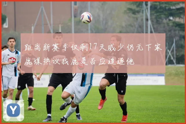 距离新赛季仅剩17天威少仍无下家鹿媒热议我鹿是否应追逐他