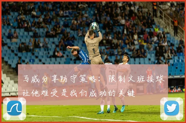 马威分享防守策略：限制文班接球让他难受是我们成功的关键