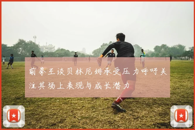 前拳王谈贝林厄姆承受压力呼吁关注其场上表现与成长潜力