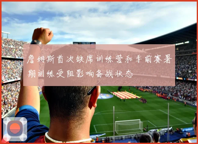 詹姆斯首次缺席训练营和季前赛暑期训练受阻影响备战状态