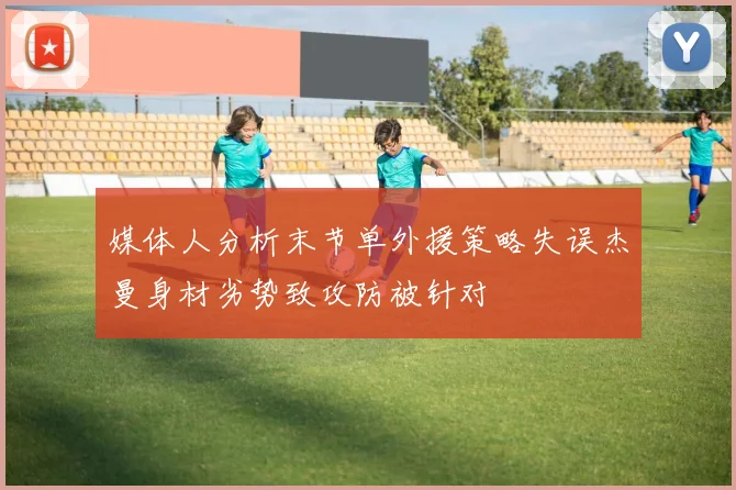 媒体人分析末节单外援策略失误杰曼身材劣势致攻防被针对