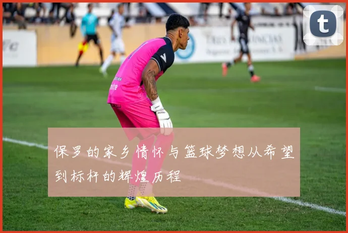 保罗的家乡情怀与篮球梦想从希望到标杆的辉煌历程