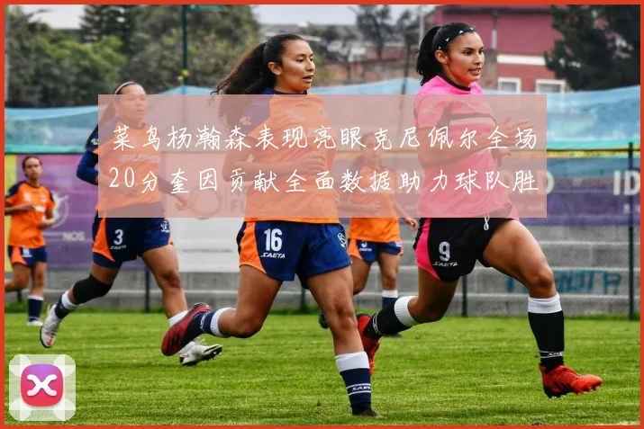 菜鸟杨瀚森表现亮眼克尼佩尔全场20分奎因贡献全面数据助力球队胜利