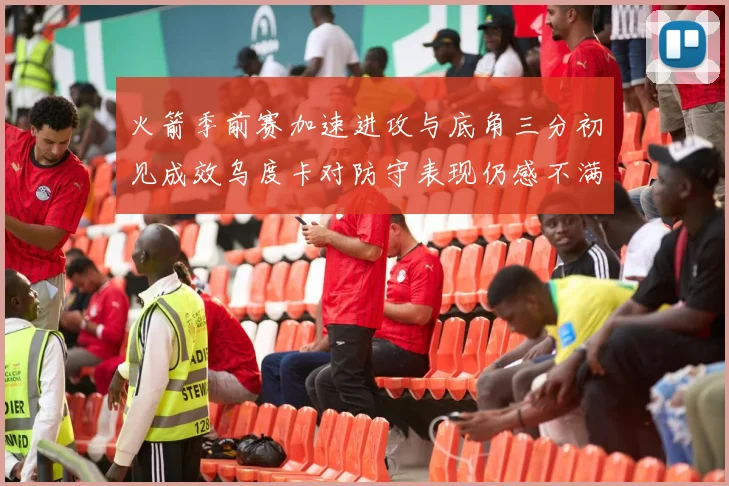 火箭季前赛加速进攻与底角三分初见成效乌度卡对防守表现仍感不满