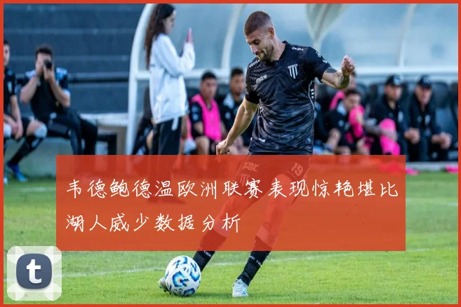 韦德鲍德温欧洲联赛表现惊艳堪比湖人威少数据分析