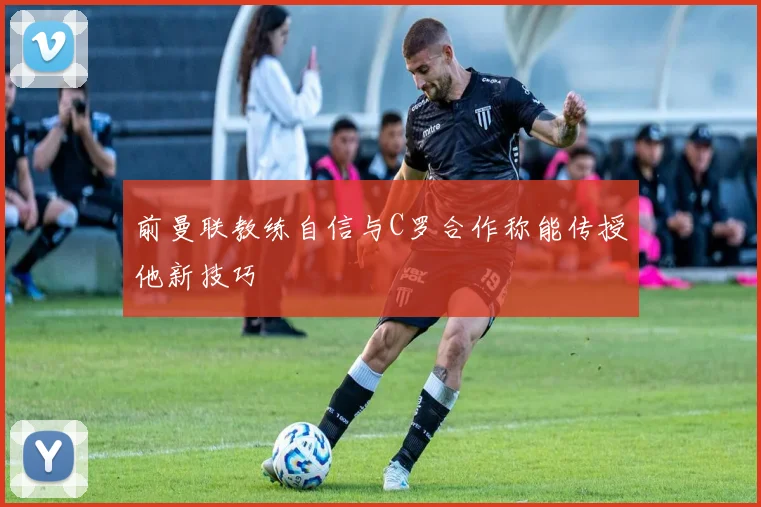 前曼联教练自信与C罗合作称能传授他新技巧