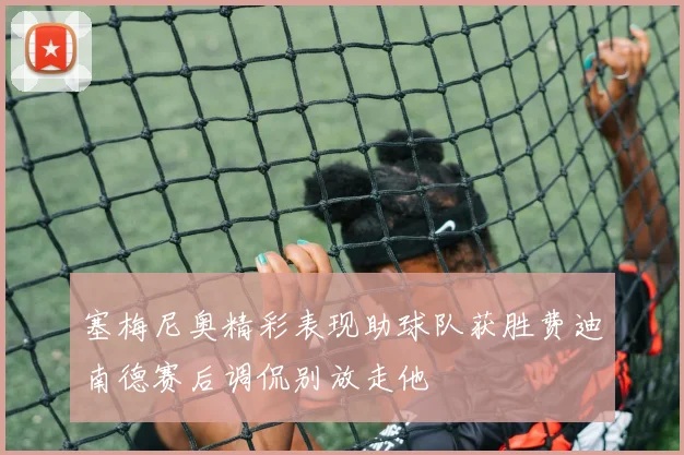 塞梅尼奥精彩表现助球队获胜费迪南德赛后调侃别放走他