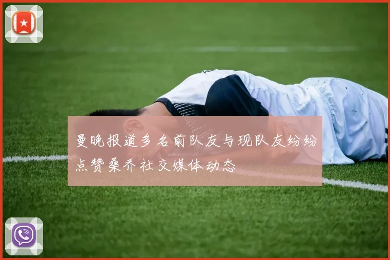 曼晚报道多名前队友与现队友纷纷点赞桑乔社交媒体动态