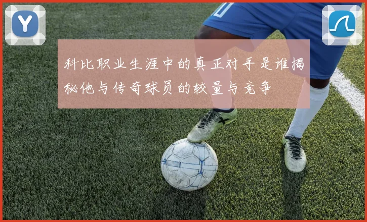 科比职业生涯中的真正对手是谁揭秘他与传奇球员的较量与竞争