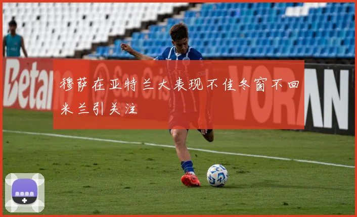 穆萨在亚特兰大表现不佳冬窗不回米兰引关注