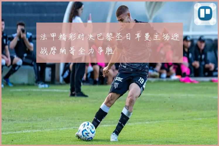 法甲精彩对决巴黎圣日耳曼主场迎战摩纳哥全力争胜