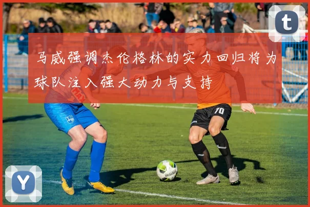 马威强调杰伦格林的实力回归将为球队注入强大动力与支持